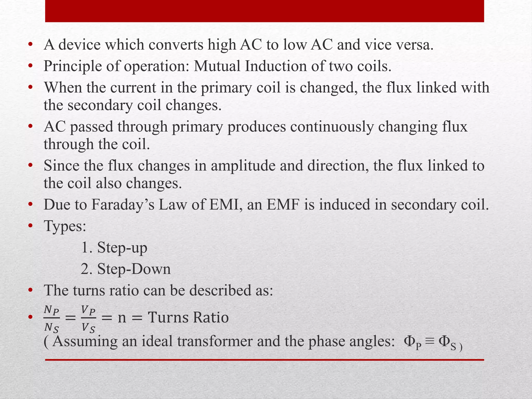 • A device which converts high AC to low AC and vice versa.
• Principle of operation: Mutual Induction of two coils.
• When the current in the primary coil is changed, the flux linked with
the secondary coil changes.
• AC passed through primary produces continuously changing flux
through the coil.
• Since the flux changes in amplitude and direction, the flux linked to
the coil also changes.
• Due to Faraday’s Law of EMI, an EMF is induced in secondary coil.
• Types:
1. Step-up
2. Step-Down
• The turns ratio can be described as:
•
𝑁 𝑃
𝑁 𝑆
=
𝑉 𝑃
𝑉 𝑆
= n = Turns Ratio
( Assuming an ideal transformer and the phase angles: ΦP ≡ ΦS )
 