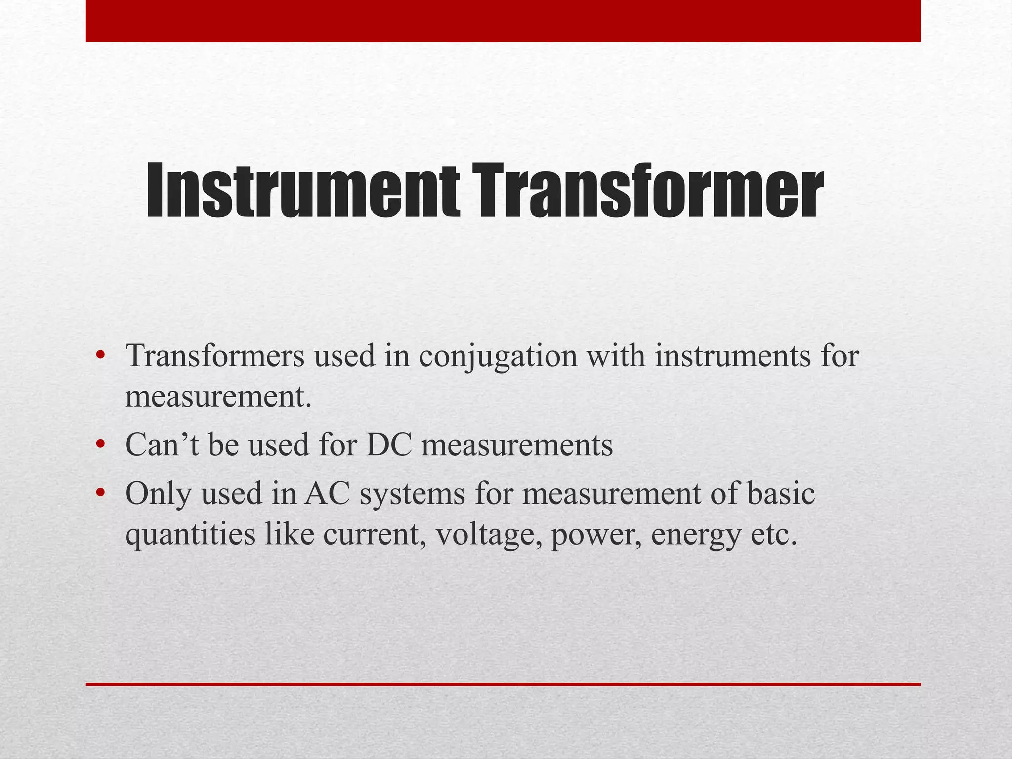 Instrument Transformer
• Transformers used in conjugation with instruments for
measurement.
• Can’t be used for DC measurements
• Only used in AC systems for measurement of basic
quantities like current, voltage, power, energy etc.
 