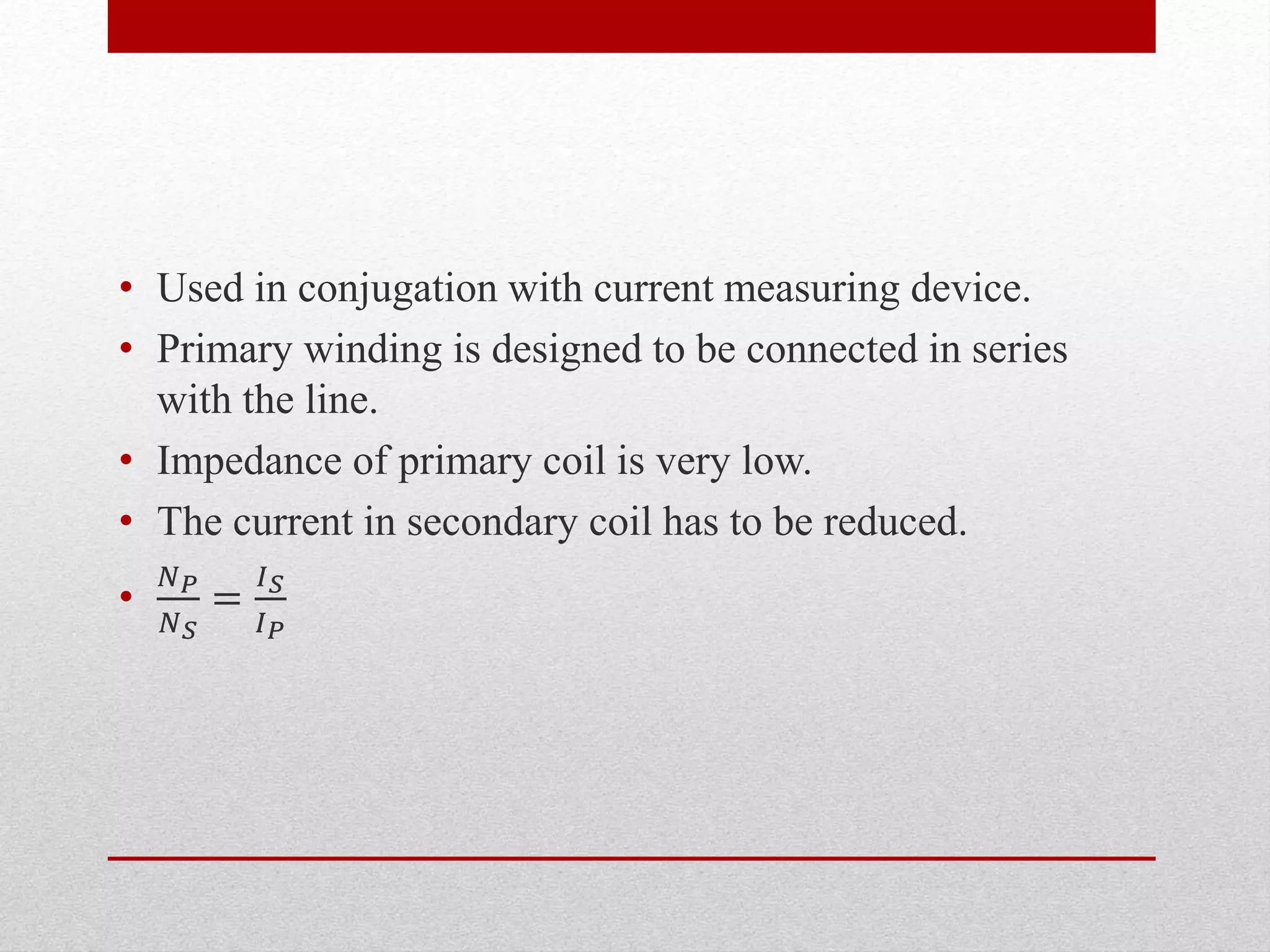 • Used in conjugation with current measuring device.
• Primary winding is designed to be connected in series
with the line.
• Impedance of primary coil is very low.
• The current in secondary coil has to be reduced.
•
𝑁 𝑃
𝑁 𝑆
=
𝐼 𝑆
𝐼 𝑃
 