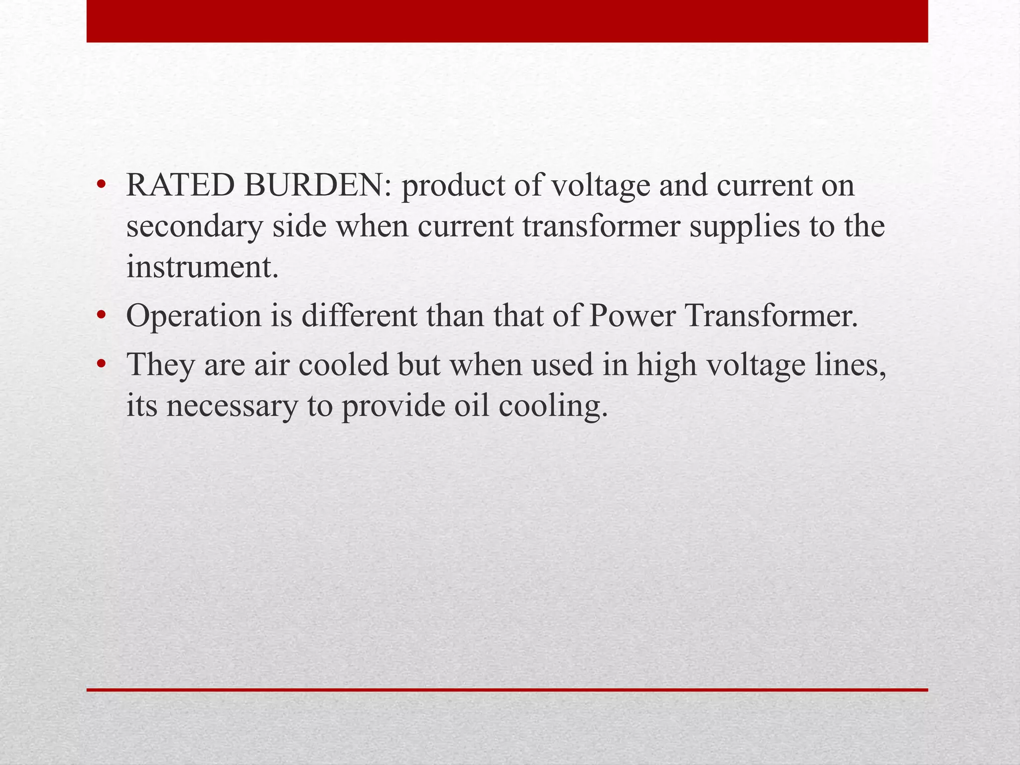 • RATED BURDEN: product of voltage and current on
secondary side when current transformer supplies to the
instrument.
• Operation is different than that of Power Transformer.
• They are air cooled but when used in high voltage lines,
its necessary to provide oil cooling.
 