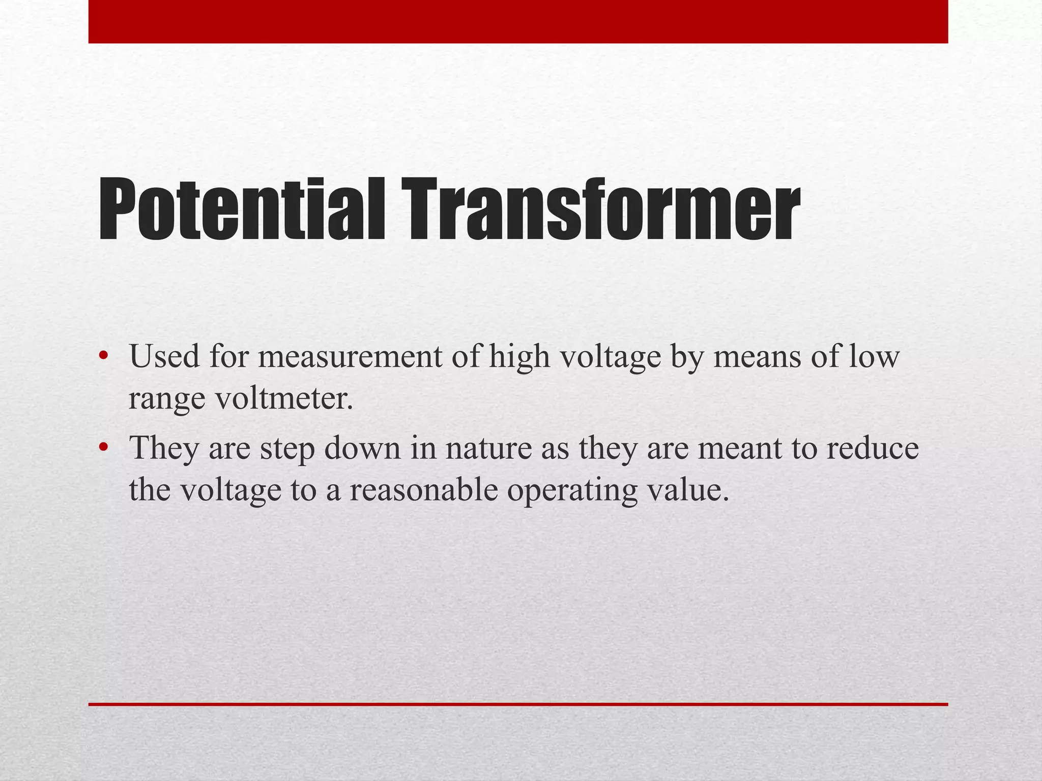 Potential Transformer
• Used for measurement of high voltage by means of low
range voltmeter.
• They are step down in nature as they are meant to reduce
the voltage to a reasonable operating value.
 