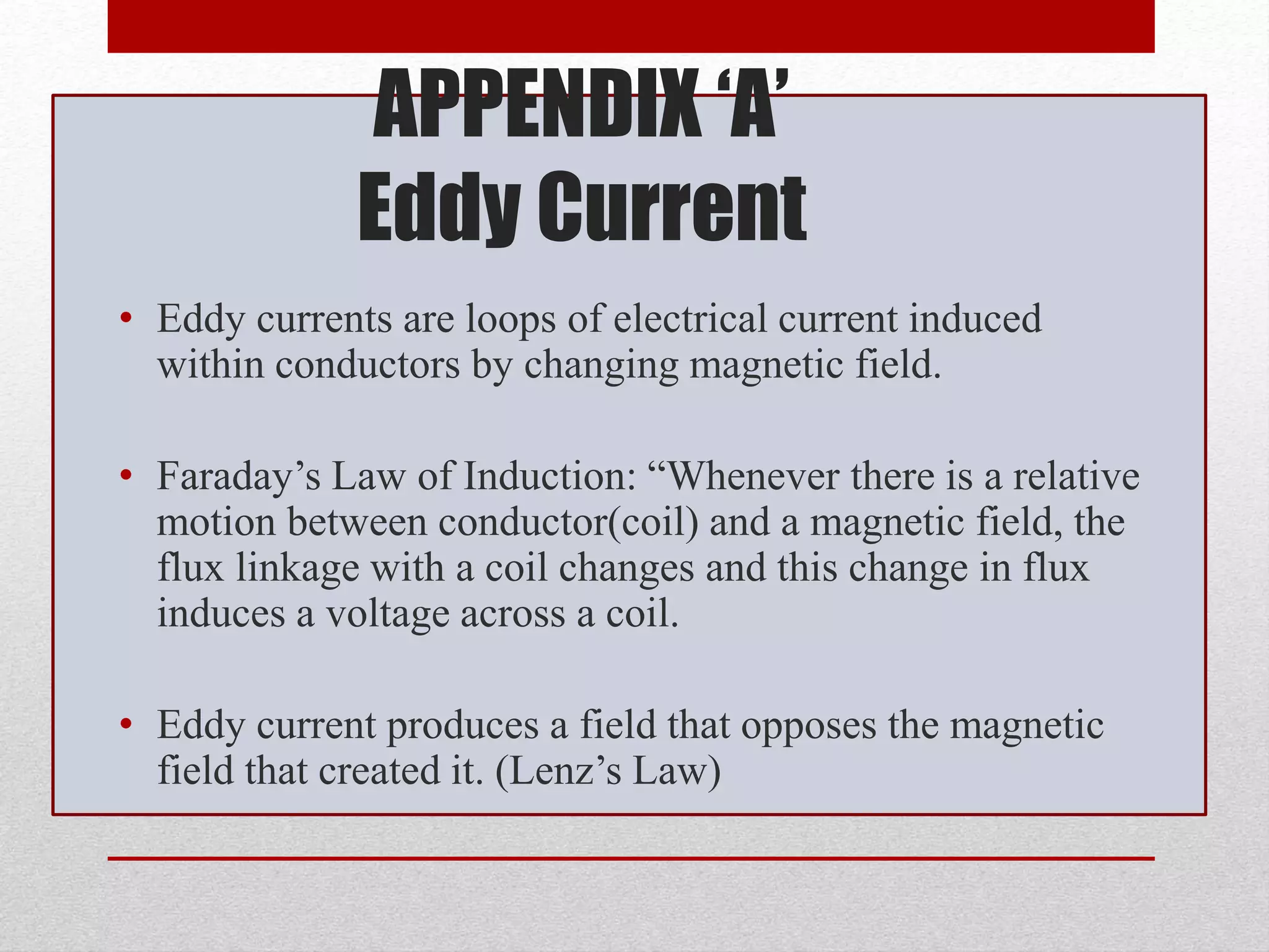 APPENDIX ‘A’
Eddy Current
• Eddy currents are loops of electrical current induced
within conductors by changing magnetic field.
• Faraday’s Law of Induction: “Whenever there is a relative
motion between conductor(coil) and a magnetic field, the
flux linkage with a coil changes and this change in flux
induces a voltage across a coil.
• Eddy current produces a field that opposes the magnetic
field that created it. (Lenz’s Law)
 
