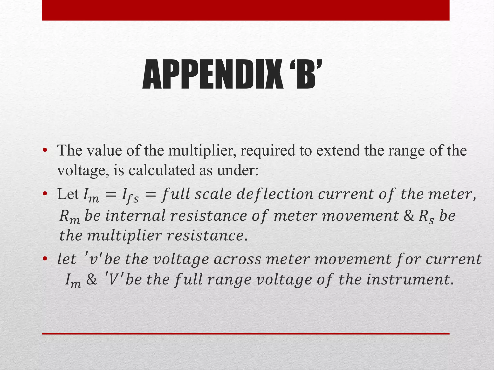 APPENDIX ‘B’
• The value of the multiplier, required to extend the range of the
voltage, is calculated as under:
• Let 𝐼 𝑚 = 𝐼𝑓𝑠 = 𝑓𝑢𝑙𝑙 𝑠𝑐𝑎𝑙𝑒 𝑑𝑒𝑓𝑙𝑒𝑐𝑡𝑖𝑜𝑛 𝑐𝑢𝑟𝑟𝑒𝑛𝑡 𝑜𝑓 𝑡ℎ𝑒 𝑚𝑒𝑡𝑒𝑟,
𝑅 𝑚 𝑏𝑒 𝑖𝑛𝑡𝑒𝑟𝑛𝑎𝑙 𝑟𝑒𝑠𝑖𝑠𝑡𝑎𝑛𝑐𝑒 𝑜𝑓 𝑚𝑒𝑡𝑒𝑟 𝑚𝑜𝑣𝑒𝑚𝑒𝑛𝑡 & 𝑅 𝑠 𝑏𝑒
𝑡ℎ𝑒 𝑚𝑢𝑙𝑡𝑖𝑝𝑙𝑖𝑒𝑟 𝑟𝑒𝑠𝑖𝑠𝑡𝑎𝑛𝑐𝑒.
• 𝑙𝑒𝑡 ′
𝑣′ 𝑏𝑒 𝑡ℎ𝑒 𝑣𝑜𝑙𝑡𝑎𝑔𝑒 𝑎𝑐𝑟𝑜𝑠𝑠 𝑚𝑒𝑡𝑒𝑟 𝑚𝑜𝑣𝑒𝑚𝑒𝑛𝑡 𝑓𝑜𝑟 𝑐𝑢𝑟𝑟𝑒𝑛𝑡
𝐼 𝑚 & ′
𝑉′ 𝑏𝑒 𝑡ℎ𝑒 𝑓𝑢𝑙𝑙 𝑟𝑎𝑛𝑔𝑒 𝑣𝑜𝑙𝑡𝑎𝑔𝑒 𝑜𝑓 𝑡ℎ𝑒 𝑖𝑛𝑠𝑡𝑟𝑢𝑚𝑒𝑛𝑡.
 