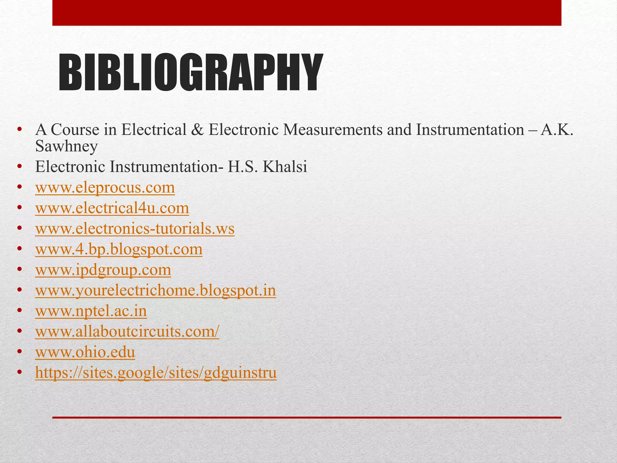 BIBLIOGRAPHY
• A Course in Electrical & Electronic Measurements and Instrumentation – A.K.
Sawhney
• Electronic Instrumentation- H.S. Khalsi
• www.eleprocus.com
• www.electrical4u.com
• www.electronics-tutorials.ws
• www.4.bp.blogspot.com
• www.ipdgroup.com
• www.yourelectrichome.blogspot.in
• www.nptel.ac.in
• www.allaboutcircuits.com/
• www.ohio.edu
• https://sites.google/sites/gdguinstru
 