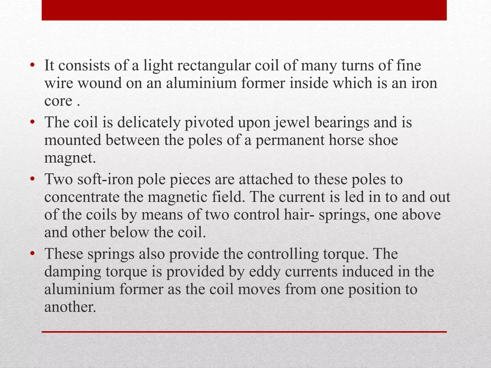 • It consists of a light rectangular coil of many turns of fine
wire wound on an aluminium former inside which is an iron
core .
• The coil is delicately pivoted upon jewel bearings and is
mounted between the poles of a permanent horse shoe
magnet.
• Two soft-iron pole pieces are attached to these poles to
concentrate the magnetic field. The current is led in to and out
of the coils by means of two control hair- springs, one above
and other below the coil.
• These springs also provide the controlling torque. The
damping torque is provided by eddy currents induced in the
aluminium former as the coil moves from one position to
another.
 