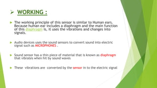  WORKING :
 The working principle of this sensor is similar to Human ears.
Because human ear includes a diaphragm and the main function
of this diaphragm is, it uses the vibrations and changes into
signals.
 Audio devices uses the sound sensors to convert sound into electric
signal such as MICROPHONES .
 Sound sensor has a thin piece of material that is known as diaphragm
that vibrates when hit by sound waves
 These vibrations are converted by the sensor in to the electric signal
 