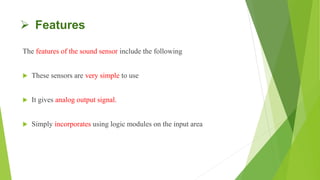  Features
The features of the sound sensor include the following
 These sensors are very simple to use
 It gives analog output signal.
 Simply incorporates using logic modules on the input area
 