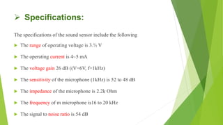  Specifications:
The specifications of the sound sensor include the following
 The range of operating voltage is 3.⅗ V
 The operating current is 4~5 mA
 The voltage gain 26 dB ((V=6V, f=1kHz)
 The sensitivity of the microphone (1kHz) is 52 to 48 dB
 The impedance of the microphone is 2.2k Ohm
 The frequency of m microphone is16 to 20 kHz
 The signal to noise ratio is 54 dB
 