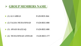  GROUP MEMBERS NAME :
 (1) ALI ABBAS FA20-BEE-066
 (2) TALHA MUHAMMAD FA20-BEE-088
 (3) AWAIS RAZZAQ FA20-BEE-080
 (4) MUHAMMAD AMMAR FA20-BEE-177
 