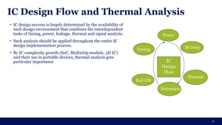 IC Design Flow and Thermal Analysis
17
IC
Design
Flow
Timing IR Drop
Rail EM
Thermal
Extraction
Power
• IC design success is largely determined by the availability of
such design environment that combines the interdependent
tasks of timing, power, leakage, thermal and signal analysis.
• Such analysis should be applied throughout the entire IC
design implementation process.
• By IC complexity growth (SoC, Multichip module, 3D IC)
and their use in portable devices, thermal analysis gets
particular importance
 