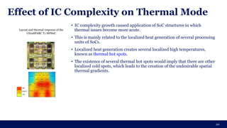 Effect of IC Complexity on Thermal Mode
20
• IC complexity growth caused application of SoC structures in which
thermal issues become more acute.
• This is mainly related to the localized heat generation of several processing
units of SoCs.
• Localized heat generation creates several localized high temperatures,
known as thermal hot spots.
• The existence of several thermal hot spots would imply that there are other
localized cold spots, which leads to the creation of the undesirable spatial
thermal gradients.
Layout and thermal response of the
UltraSPARC T1 MPSoC
 