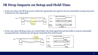 IR Drop Impacts on Setup and Hold Time
• In the case where the IR drop occurs within the signal path, the signal is slowed, potentially causing setup time
violations for this signal path
• In the case where IR drop occurs on a clock buffer, the clock signal beyond this buffer is slowed, potentially
causing hold time violations for all signals clocked by this clock branch.
27
 