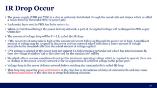 IR Drop Occur
• The power supply (VDD and VSS) in a chip is uniformly distributed through the metal rails and stripes which is called
a Power Delivery Network (PDN) or power grid.
• Each metal layer used in PDN has finite resistivity.
• When current flows through the power delivery network, a part of the applied voltage will be dropped in PDN as per
Ohm’s law
• The amount of voltage drop will be V = I.R, called the IR drop.
• If the resistivity of metal wire is high or the amount of current following through the power net is high, A significant
amount of voltage may be dropped in the power delivery network which will cause a lesser amount of voltage
available to the standard cells than the actual amount of voltage applied.
• If V1 voltage is applied at the power port and current I is following in a particular net which has total resistance R,
then the voltage available (V2) to the other end for the standard cell will be
• Standard cells or macros sometimes do not get the minimum operating voltage which is required to operate them due
to IR drop in the power delivery network even the application of sufficient voltage in the power port.
• Voltage drop in the power delivery network before reaching the standard cells is called IR drop
• This drop may cause the poor performance of the chip due to the increase of delay of standard cells and may cause
the functional failure of the chip due to setup/hold timing violation.
30
 