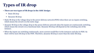 Types of IR drop
• There are two types of IR drops in the ASIC design:
▪ Static IR drop
▪ Dynamic IR drop
• Static IR drop is the voltage drop in the power delivery network (PDN) when there are no inputs switching,
which means the circuit is in the static stage.
• dynamic IR drop is the voltage drop in the power delivery network when the inputs are continuously switching,
which means the circuit is in a functional state. Dynamic IR drop will depend on the switching rate of the
instance.
• When the inputs are switching continuously, more current would flow in the instances and also in PDN. So
there will be more IR drop in the PDN. Therefore, dynamic IR drop is more than the static IR drop.
31
 