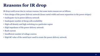 Reasons for IR drop
IR drop could occur due to various reasons, but some main reasons are as follows.
• Poor design of the power delivery network (lesser metal width and more separation in the power stripes)
• inadequate via in-power delivery network
• Inadequate number of decap cells availability
• High cell density and high switching in a particular region
• High impedance of the power delivery network
• Rush current
• Insufficient number of voltage sources
• High RC value of the metal layer used to create the power delivery network
39
 