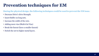 Prevention techniques for EM
During the physical design, the following techniques could be used to prevent the EM issue.
• Decrease Drive’s drive Strength.
• Insert Buffer on long nets.
• Increase the width of the wire.
• Adding more vias (Multi-Cut Vias)
• Break the fanout (have a smaller fanout)
• Switch the net to higher metal layers.
48
 
