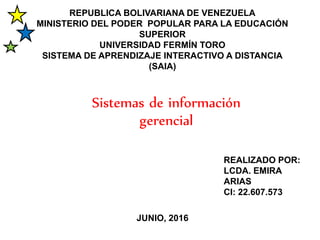 REPUBLICA BOLIVARIANA DE VENEZUELA
MINISTERIO DEL PODER POPULAR PARA LA EDUCACIÓN
SUPERIOR
UNIVERSIDAD FERMÍN TORO
SISTEMA DE APRENDIZAJE INTERACTIVO A DISTANCIA
(SAIA)
Sistemas de información
gerencial
REALIZADO POR:
LCDA. EMIRA
ARIAS
CI: 22.607.573
JUNIO, 2016
 