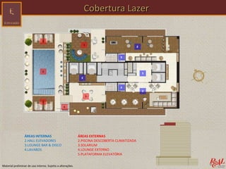 Cobertura Lazer




                 ÁREAS INTERNAS                             ÁREAS EXTERNAS
                 2.HALL ELEVADORES                          2.PISCINA DESCOBERTA CLIMATIZADA
                 3.LOUNGE BAR & DISCO                       3.SOLARIUM
                 4.LAVABOS                                  4.LOUNGE EXTERNO
                                                            5.PLATAFORMA ELEVATÓRIA


Material preliminar de uso interno. Sujeito a alterações.
 