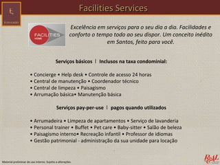 Facilities Services
                                                       Excelência em serviços para o seu dia a dia. Facilidades e
                                                       conforto o tempo todo ao seu dispor. Um conceito inédito
                                                                     em Santos, feito para você.


                                           Serviços básicos ǀ Inclusos na taxa condominial:

                      • Concierge • Help desk • Controle de acesso 24 horas
                      • Central de manutenção • Coordenador técnico
                      • Central de limpeza • Paisagismo
                      • Arrumação básica• Manutenção básica

                                            Serviços pay-per-use ǀ pagos quando utilizados

                      • Arrumadeira • Limpeza de apartamentos • Serviço de lavanderia
                      • Personal trainer • Buffet • Pet care • Baby-sitter • Salão de beleza
                      • Paisagismo interno• Recreação infantil • Professor de idiomas
                      • Gestão patrimonial - administração da sua unidade para locação


Material preliminar de uso interno. Sujeito a alterações.
 