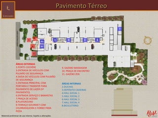 Pavimento Térreo




                ÁREAS EXTERNAS
                2.PORTE-COCHÈRE                              9. GAZEBO MASSAGEM
                3.ENTRADA DE VEÍCULOS COM                    10. PRAÇA DE ENCONTRO
                PULMÃO DE SEGURANÇA                          11. GAZEBO ZEN
                4.SAÍDA DE VEÍCULOS COM PULMÃO
                DE SEGURANÇA
                5.ENTRADA PRINCIPAL COM                      ÁREAS INTERNAS
                PORTARIA E TRANSFER PARA                     2.DUCHAS
                PAVIMENTO DE LAZER (5º                       3.DEPÓSITO CADEIRAS
                PAVIMENTO)                                   4.HALL SOCIAL 1
                6.ENTRADA SERVIÇO E BANHISTAS                5.HALL SOCIAL 2
                7.PRAÇA DE ACESSO                            6.HALL SOCIAL 3
                8.PLAYGROUND                                 7.HALL SOCIAL 4
                9.TERRAÇO GOURMET COM                        8.BICICLETÁRIO
                CHURRASQUEIRA E FORNO PARA
                PIZZA
Material preliminar de uso interno. Sujeito a alterações.
 