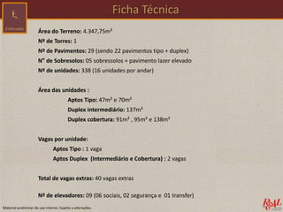 Área do Terreno: 4.347,75m²
Nº de Torres: 1
Nº de Pavimentos: 29 (sendo 22 pavimentos tipo + duplex)
N° de Sobresolos: 05 sobressolos + pavimento lazer elevado
Nº de unidades: 338 (16 unidades por andar)
Área das unidades :
Aptos Tipo: 47m² e 70m²
Duplex intermediário: 137m²
Duplex cobertura: 91m² , 95m² e 138m²
Vagas por unidade:
Aptos Tipo : 1 vaga
Aptos Duplex (Intermediário e Cobertura) : 2 vagas
Total de vagas extras: 40 vagas extras
Nº de elevadores: 09 (06 sociais, 02 segurança e 01 transfer)
Ficha Técnica
Material preliminar de uso interno. Sujeito a alterações.
 