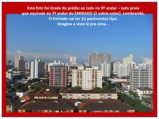 Esta foto foi tirada do prédio ao lado no 9º andar – lado praia
que equivale ao 7º andar do EMIRADO (2 sobre-solos). Lembrando,
               O Emirado vai ter 22 pavimentos tipo.
                    Imagine a vista lá pra cima...
 