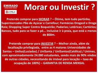 EMIRADO
  CONSELHEIRO NÉBIAS
                       Morar ou Investir ?
    Pretende comprar para MORAR ? – Ótimo, tem tudo pertinho,
Supermercados Pão de Açúcar e Carrefour; Farmácias Drogasil e Droga
Raia; Shopping Super Centro Boqueirão; Padarias; Lotéricas; Cartórios;
Bancos, tudo para se fazer a pé... Inclusive ir à praia, que está a menos
                               de 800m.

     Pretende comprar para INVESTIR ? – Melhor ainda, além da
    localização privilegiada, entre as 4 maiores Universidades de
Santos – Unilus(Lusíadas) / UniSanta / UniSantos(Católica) / Unimes,
com aproximadamente 24.000 estudantes, sendo mais de 90% vindos
  de outras cidades, necessitando de imóvel para locação – taxa de
         ocupação de 100%) – GARANTIA DE RENDA MENSAL
 