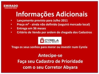 EMIRADO
CONSELHEIRO NÉBIAS




                Informações Adicionais
        •        Lançamento previsto para Julho 2011
        •        Preço m² - ainda não definido (seguirá mercado local)
        •        Entrega em 36 meses
        •        Critério de Venda por ordem de chegada dos Cadastros



          Traga os seus sonhos para morar ou investir num Cyrela

                               Antecipe-se
                     Faça seu Cadastro de Prioridade
                       com o seu Corretor Abyara
 