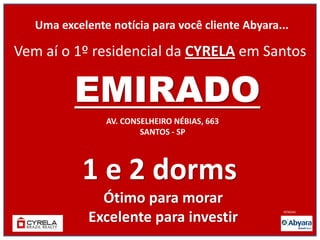 Uma excelente notícia para você cliente Abyara...

Vem aí o 1º residencial da CYRELA em Santos

          EMIRADO
                AV. CONSELHEIRO NÉBIAS, 663
                        SANTOS - SP




            1 e 2 dorms
               Ótimo para morar
             Excelente para investir
                                                  VENDAS:
 