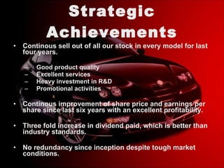 Strategic Achievements Continous sell out of all our stock in every model for last four years. Good product quality  Excellent services  Heavy investment in R&D Promotional activities Continous improvement of share price and earnings per share since last six years with an excellent profitability.  Three fold increase in dividend paid, which is better than industry standards. No redundancy since inception despite tough market conditions. 