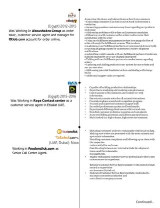 Was Working In Aboushakra Group as order
taker, customer service agent and manager for
Otlob.com account for order online.
Answering thephone and taking phone orders from customers
• Contacting customers if an item is out of stock todetermine a
resolution
• Answering questions customers may have regarding our products
and usage
• Addressing problems with orders and customer complaints
• Following up with customers after orders todetermine their
satisfaction with the order
• Using our fulfillment management system tomanage the flow of
orders through thefulfillment process. This involves:
o making sure our fulfillment partners are processed orders correctly
o running shipping reports for customers toreceive shipment
notifications
o submitting credit requests with our fulfillment partners if orders are
fulfilled improperly or we are charged improperly
• Talking with our fulfillment partners toresolve issues regarding
orders
• Updating and Adding products toour system for our website and
our partner sites
• Addressing potential fraudulent orders and dealing with charge
backs
• Additional support tasks as required.
• Capable of building productive relationships.
• Expertise in analyzing and resolving complex issues.
• Communicate with customers and vendors tov erify
information.
• Document accurate notes for all account interactions.
• Created employee award andrecognition program.
• Trained and supervised customer support staff.
• Exceeded performance quotas and benchmarks.
• Experienced diffusing client issues with tact and care.
• Handled customer problems,inquiries andcomplaints
• Answered billing questions and address payment issues.
• Multi tasked in a high volume,high stress environment.
(Egypt) 2012-2015
(Egypt) 2015-2016
(UAE, Dubai) Now
• Dictating customers'orders torestaurants with the given data.
Making sure orders are processed with the most accurateand
up-to-date information.
Handling customer complaints and following up on them with
the respective
restaurant(s)for each case.
Coordinating between our internalwebsite development
teams and the restaurants
managements.
• Highly enthusiastic customer service professionalwith 8 years
customer service experience.
Reliable Customer Service Representativewith extensive track
record in supervision
env ironment (Acted as).
• Dedicated Customer Service Representative motivated to
maintain customer satisfaction and
contribute tocompany success
Was Working in Raya Contact center as a
customer service agent in Etisalat UAE.
Working in Foodonclick.com as
Senior Call Center Agent.
 