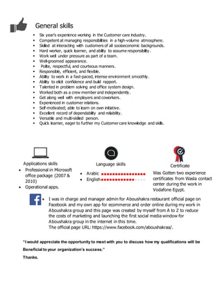 “I would appreciate the opportunity to meet with you to discuss how my qualifications will be
Beneficial to your organization’s success.”
Thanks.
 Six year’s experience working in the Customer care industry.
 Competent at managing responsibilities in a high-volume atmosphere.
 Skilled at interacting with customers of all socioeconomic backgrounds.
 Hard worker, quick learner, and ability to assume responsibility.
 Work well under pressure as part of a team.
 Well-groomed appearance.
 Polite, respectful, and courteous manners.
 Responsible, efficient, and flexible.
 Ability to work in a fast-paced, intense environment smoothly.
 Ability to elicit confidence and build rapport.
 Talented in problem solving and office system design.
 Worked both as a crew member and independently.
 Get along well with employers and coworkers.
 Experienced in customer relations.
 Self-motivated; able to learn on own initiative.
 Excellent record of dependability and reliability.
 Versatile and multi-skilled person.
 Quick learner, eager to further my Customer care knowledge and skills.
Language skillsApplications skills
Certificate
General skills
Was Gotten two experience
certificates from Wasla contact
center during the work in
Vodafone Egypt.
 Arabic
 English
 Professional in Microsoft
office package (2007 &
2010)
 Operational apps.
 I was in charge and manager admin for Aboushakra restaurant official page on
Facebook and my own app for ecommerce and order online during my work in
Aboushakra group and this page was created by myself from A to Z to reduce
the costs of marketing and launching the first social media window for
Aboushakra group in the internet in this time.
The official page URL: https://www.facebook.com/aboushakraa/.
 