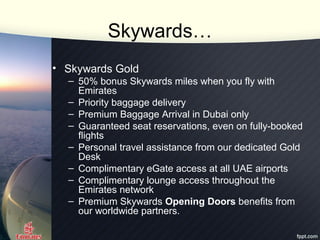 Skywards…
• Skywards Gold
– 50% bonus Skywards miles when you fly with
Emirates
– Priority baggage delivery
– Premium Bagg...