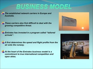 The established network carriers in Europe and
Australia.


These carriers also find difficult to deal with the
growing competitive threat.


Emirates has invested in a program called “tailored
arrivals”.


It first determines the speed and flight profile from the
air onto the runway.


At the heart of the Emirates business model is a
commitment to true international competition and
open skies.
 