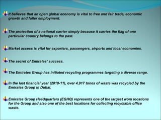 It believes that an open global economy is vital to free and fair trade, economic
growth and fuller employment.


The protection of a national carrier simply because it carries the flag of one
particular country belongs to the past.


Market access is vital for exporters, passengers, airports and local economies.


The secret of Emirates’ success.


The Emirates Group has initiated recycling programmes targeting a diverse range.


In the last financial year (2010-11), over 4,917 tones of waste was recycled by the
Emirates Group in Dubai.


Emirates Group Headquarters (EGHQ) represents one of the largest work locations
for the Group and also one of the best locations for collecting recyclable office
waste.
 