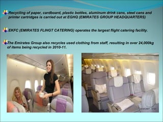 Recycling of paper, cardboard, plastic bottles, aluminum drink cans, steel cans and
printer cartridges is carried out at EGHQ (EMIRATES GROUP HEADQUARTERS)


EKFC (EMIRATES FLIHGT CATERING) operates the largest flight catering facility.


The Emirates Group also recycles used clothing from staff, resulting in over 24,000kg
of items being recycled in 2010-11.
 