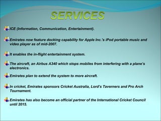 ICE (Information, Communication, Entertainment).


Emirates now feature docking capability for Apple Inc.’s iPod portable music and
video player as of mid-2007.

It enables the in-flight entertainment system.

The aircraft, an Airbus A340 which stops mobiles from interfering with a plane’s
electronics.

Emirates plan to extend the system to more aircraft.

In cricket, Emirates sponsors Cricket Australia, Lord’s Taverners and Pro Arch
Tournament.

Emirates has also become an official partner of the International Cricket Council
until 2015.
 