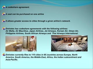 A codeshare agreement.


A seat can be purchased on one airline


It allows greater access to cities through a given airline’s network.


Emirates has codeshare agreements with the following airlines:
Air Malta, Air Mauritius, Japan Airlines, Jet Airways, Korean Air, Oman Air,
Philippine Airlines, South African Airways and Thai Airways International.




Emirates currently flies to 110 cities in 66 countries across Europe, North
America, South America, the Middle East, Africa, the Indian subcontinent and
Asia-Pacific.
 