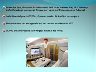 So far this year, the airline has launched a new route to Basra, Iraq on 2 February
and will start new services to Geneva on 1 June and Copenhagen on 1 August.

In the financial year 2010/2011, Emirates carried 31.4 million passengers.


The airline ranks in amongst the top ten carriers worldwide in 2007.


In 2010 the airline ranks sixth largest airline in the world.
 