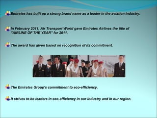 Emirates has built up a strong brand name as a leader in the aviation industry.



In February 2011, Air Transport World gave Emirates Airlines the title of
“AIRLINE OF THE YEAR” for 2011.


The award has given based on recognition of its commitment.




The Emirates Group’s commitment to eco-efficiency.


It strives to be leaders in eco-efficiency in our industry and in our region.
 