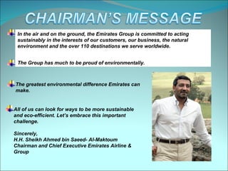 In the air and on the ground, the Emirates Group is committed to acting
 sustainably in the interests of our customers, our business, the natural
 environment and the over 110 destinations we serve worldwide.


 The Group has much to be proud of environmentally.



The greatest environmental difference Emirates can
make.


All of us can look for ways to be more sustainable
and eco-efficient. Let’s embrace this important
challenge.

Sincerely,
H.H. Sheikh Ahmed bin Saeed- Al-Maktoum
Chairman and Chief Executive Emirates Airline &
Group
 
