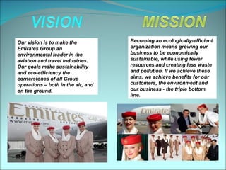 Our vision is to make the           Becoming an ecologically-efficient
Emirates Group an                   organization means growing our
environmental leader in the         business to be economically
aviation and travel industries.     sustainable, while using fewer
Our goals make sustainability       resources and creating less waste
and eco-efficiency the              and pollution. If we achieve these
cornerstones of all Group           aims, we achieve benefits for our
operations – both in the air, and   customers, the environment and
on the ground.                      our business - the triple bottom
                                    line.
 
