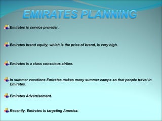 Emirates is service provider.



Emirates brand equity, which is the price of brand, is very high.




Emirates is a class conscious airline.



In summer vacations Emirates makes many summer camps so that people travel in
Emirates.


Emirates Advertisement.



Recently, Emirates is targeting America.
 