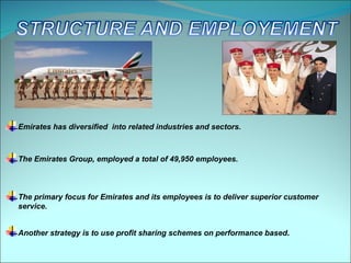 Emirates has diversified into related industries and sectors.



The Emirates Group, employed a total of 49,950 employees.



The primary focus for Emirates and its employees is to deliver superior customer
service.


Another strategy is to use profit sharing schemes on performance based.
 