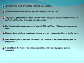 Emirates is a multi diversified cultured organization.

There is no discrimination of gender, religion, color and etc.


Employees get off around 5pm. Emirates offer transport facility to employees and
uniform within office premises but not outside.


The Emirates Group is made up of over 57,000 staff from 163 countries across the
world.

Many of these staff are passionate issues, and are ready and willing to lend a hand.


In recession period emirates decreased the benefits to a extent that they give to
employees.


It benefits in the form of no unemployment of emirates employees during
recession.
 