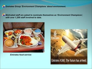 Emirates Group 'Environment Champions 'about environment.



Motivated staff are asked to nominate themselves as ‘Environment Champions’,
with over 1,200 staff involved to date.




    Emirates food service
 