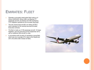 EMIRATES: FLEET


Operates a principally wide-bodied fleet made up of
Airbus A330/A340, Airbus A380, and Boeing 777
passenger aircraft, plus Boeing 747-400 and Boeing
777F freighters operated by four Emirates SkyCargo.



The only narrow body aircraft is an Airbus A319CJ,
which operates for the recently launched Emirates
Executive contracts.



The fleet is made up of 195 passenger aircraft, 10 Cargo
freighters, and one executive jet from September 2013,
with an additional 384 aircraft on order.



In accordance with its policy of upholding a young fleet,
which was at an average of 6.4 years since September
2013, the airline often renews its fleets.

 