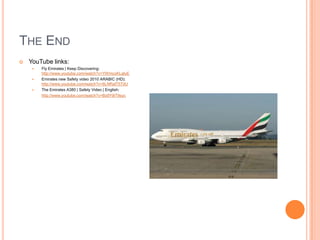 THE END


YouTube links:




Fly Emirates | Keep Discovering:
http://www.youtube.com/watch?v=YWmcoKLaluE
Emirates new Safety video 2010 ARABIC (HD):
http://www.youtube.com/watch?v=6LNRalT5TdU
The Emirates A380 | Safety Video | English:
http://www.youtube.com/watch?v=Bx9Y9iT9syc

 