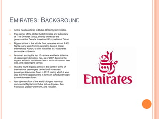 EMIRATES: BACKGROUND


Airline headquartered in Dubai, United Arab Emirates.



Flag carrier of the United Arab Emirates and subsidiary
of The Emirates Group, entirely owned by the
government of Dubai’s Investment Corporation of Dubai.



Biggest airline in the Middle East; operates almost 3,400
flights every week from its operating base at Dubai
International Airport, to over 150 cities in 74 countries
across six continents.



Is ranked among the top 10 carriers worldwide in terms
of passenger kilometres; has, as of 2007, become the
biggest airline in the Middle East in terms of income, fleet
size, and passengers carried.



Was the fourth-biggest airline in the world in terms of
international passengers carried and scheduled
passenger-kilometres flown in 2012, during which it was
also the third-biggest airline in terms of scheduled freight
tonne-kilometres flown.



Also operates four of the world’s longest non-stop
commercial flights from Dubai to Los Angeles, San
Francisco, Dallas/Fort Worth, and Houston.

 