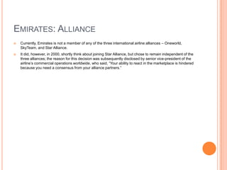 EMIRATES: ALLIANCE


Currently, Emirates is not a member of any of the three international airline alliances – Oneworld,
SkyTeam, and Star Alliance.



It did, however, in 2000, shortly think about joining Star Alliance, but chose to remain independent of the
three alliances; the reason for this decision was subsequently disclosed by senior vice-president of the
airline’s commercial operations worldwide, who said, “Your ability to react in the marketplace is hindered
because you need a consensus from your alliance partners.”

 